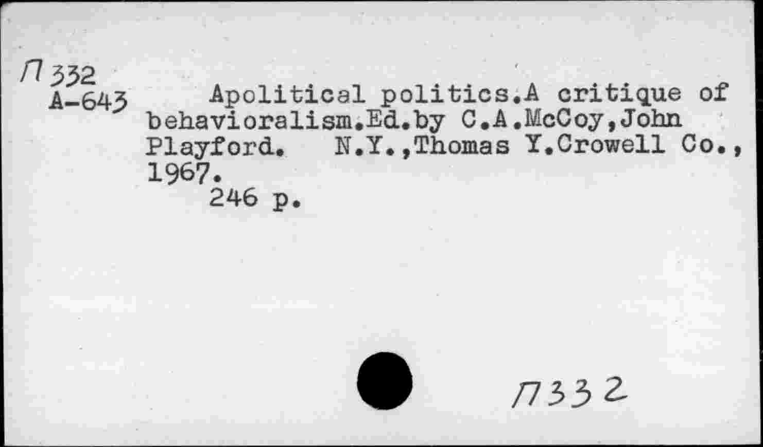 ﻿n^2
A—643
Apolitical politics.A critique of b ehavi orali sm.Ed.by C . A.McCoy,John Playford. N.Y.,Thomas Y.Crowell Co., 1967.
246 p.
/7332.